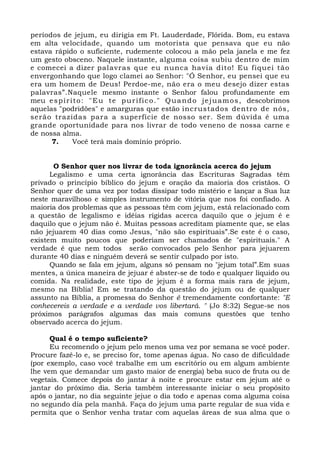 períodos de jejum, eu dirigia em Ft. Lauderdade, Flórida. Bom, eu estava 
em alta velocidade, quando um motorista que pensava que eu não 
estava rápido o suficiente, rudemente colocou a mão pela janela e me fez 
um gesto obsceno. Naquele instante, alguma coisa subiu dentro de mim 
e comecei a dizer palavras que eu nunca havia dito! Eu f iquei tão 
envergonhando que logo clamei ao Senhor: "Ó Senhor, eu pensei que eu 
era um homem de Deus! Perdoe-me, não era o meu desejo dizer estas 
palavras”.Naquele mesmo instante o Senhor falou profundamente em 
meu espír i to: "Eu te pur i f ico. " Quando jejuamos, descobrimos 
aquelas "podridões" e amarguras que estão incrustados dentro de nós, 
serão trazidas para a superfície de nosso ser. Sem dúvida é uma 
grande oportunidade para nos livrar de todo veneno de nossa carne e 
de nossa alma. 
7. Você terá mais domínio próprio. 
O Senhor quer nos livrar de toda ignorância acerca do jejum 
Legalismo e uma certa ignorância das Escrituras Sagradas têm 
privado o princípio bíblico do jejum e oração da maioria dos cristãos. O 
Senhor quer de uma vez por todas dissipar todo mistério e lançar a Sua luz 
neste maravilhoso e simples instrumento de vitória que nos foi confiado. A 
maioria dos problemas que as pessoas têm com jejum, está relacionado com 
a questão de legalismo e idéias rígidas acerca daquilo que o jejum é e 
daquilo que o jejum não é. Muitas pessoas acreditam piamente que, se elas 
não jejuarem 40 dias como Jesus, "não são espirituais”.Se este é o caso, 
existem muito poucos que poderiam ser chamados de "espirituais." A 
verdade é que nem todos serão convocados pelo Senhor para jejuarem 
durante 40 dias e ninguém deverá se sentir culpado por isto. 
Quando se fala em jejum, alguns só pensam no "jejum total”.Em suas 
mentes, a única maneira de jejuar é abster-se de todo e qualquer líquido ou 
comida. Na realidade, este tipo de jejum é a forma mais rara de jejum, 
mesmo na Bíblia! Em se tratando da questão do jejum ou de qualquer 
assunto na Bíblia, a promessa do Senhor é tremendamente confortante: "E 
conhecereis a verdade e a verdade vos libertará. " (Jo 8:32) Segue-se nos 
próximos parágrafos algumas das mais comuns questões que tenho 
observado acerca do jejum. 
Qual é o tempo suficiente? 
Eu recomendo o jejum pelo menos uma vez por semana se você poder. 
Procure fazê-lo e, se preciso for, tome apenas água. No caso de dificuldade 
(por exemplo, caso você trabalhe em um escritório ou em algum ambiente 
lhe vem que demandar um gasto maior de energia) beba suco de fruta ou de 
vegetais. Comece depois do jantar à noite e procure estar em jejum até o 
jantar do próximo dia. Seria também interessante iniciar o seu propósito 
após o jantar, no dia seguinte jejue o dia todo e apenas coma alguma coisa 
no segundo dia pela manhã. Faça do jejum uma parte regular de sua vida e 
permita que o Senhor venha tratar com aquelas áreas de sua alma que o 
 