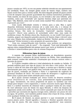 jejum e oração em 1974, eu era um pastor solteirão vivendo em um apartamento 
em Levelland, Texas. Eu sempre gostei muito de batata chips, embora não 
façam muito bem para a minha saúde. No início daquele período de jejum cometi 
o erro de comprar uma grande quantidade das minhas batatinhas prediletas. 
Toda manhã, no início de meu jejum, eu era tentado a dar uma voltinha pela 
cozinha, como que "arrastado" por aquelas batatas chips que pareciam me 
dizer: "Olá, Mahesh, como você se sente nesta manhã? Nós estamos bem aqui 
esperando por você." 
Com muita dificuldade resistia e voltava para a sala. Mas o apelo 
daquelas deliciosas batatas estavam ali a cada novo dia, e o desejo de 
devorá-las aumentava cada vez mais. Aquele desejo parecia muito além das 
minhas forças. Em meio às tentações "repreendi" aquelas batatas, 
"amarrei", liberei uma palavra de autoridade sobre elas; mas nada do 
problema cessar. No décimo oitavo dia, finalmente, eu me rendi! Corri para a 
cozinha, peguei um daqueles grandes pacotes de batata chips e devorei uma 
por uma. Depois, bem embaraçado, clamei ao Senhor: "Senhor, perdoe a minha 
fraqueza!" Então terminei o meu propósito de quarenta dias. 
Uma vez, compartilhando esta história, uma senhora me perguntou: 
"Você então começou tudo de novo?" – Eu respondi: "Você está brincando? Eu 
apenas estou compartilhando isto porque quero que vocês se lembrem de como 
o Senhor é misericordioso para com as nossas fraquezas!" 
Diferentes tipos de jejum 
A maioria das pessoas ficam impressionadas ao descobrirem quantos 
diferentes tipos e variações de jejum existem na Bíblia. Este entendimento 
pode remover muitos dos mistérios e frustrações que muitos sentem sobre a 
questão do jejum: 
1. O jejum completo refere-se à total abstinência de comida ou bebida. O 
período máximo para este tipo de jejum é de três dias e três noites. Se você 
tentar ir além de três dias sem água (é lógico, a menos que o Senhor o esteja 
direcionando para isto), você poderá estar correndo sério risco de saúde. Este 
tipo de jejum, realizado por Esdras e Ester é a expressão da urgência da 
presença imediata de Deus. Foi neste estado de desespero e urgência que 
Ester usou o jejum para trazer salvação para a sua nação. 
2. O jejum normal realizado por Jesus Cristo no deserto envolveu 
total abst inência de comida, mas provavelmente regular quantidade 
de água. Geralmente, em meus propósitos de jejum eu também uso este 
tempo para limpar o meu organismo, e assim consumo muita água filtrada. 
Esta é a melhor maneira de eliminar toda e qualquer toxina de seu corpo. 
Se você adicionar suco de limão em água filtrada, o efeito da limpeza do 
organismo ainda será melhor. Se você estiver jejuando por mais de três dias 
e perceber que necessita de alguma energia extra, adicione um pouco de mel 
na água. Se preferir, você também poderá tomar chá à base de ervas, todavia 
evite qualquer bebida rica em cafeína. 
3. O jejum de Daniel, ou jejum parcial é o que recomendo se você 
nunca jejuou antes. Daniel agradou e honrou o Senhor quando observou 
este tipo de jejum. Ele não comeu "manjares agradáveis" mas somente 
 