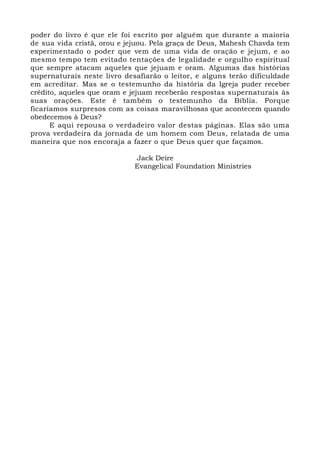 poder do livro é que ele foi escrito por alguém que durante a maioria 
de sua vida cristã, orou e jejuou. Pela graça de Deus, Mahesh Chavda tem 
experimentado o poder que vem de uma vida de oração e jejum, e ao 
mesmo tempo tem evitado tentações de legalidade e orgulho espiritual 
que sempre atacam aqueles que jejuam e oram. Algumas das histórias 
supernaturais neste livro desafiarão o leitor, e alguns terão dificuldade 
em acreditar. Mas se o testemunho da história da Igreja puder receber 
crédito, aqueles que oram e jejuam receberão respostas supernaturais às 
suas orações. Este é também o testemunho da Bíblia. Porque 
ficaríamos surpresos com as coisas maravilhosas que acontecem quando 
obedecemos à Deus? 
E aqui repousa o verdadeiro valor destas páginas. Elas são uma 
prova verdadeira da jornada de um homem com Deus, relatada de uma 
maneira que nos encoraja a fazer o que Deus quer que façamos. 
Jack Deire 
Evangelical Foundation Ministries 
 