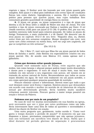 vegetais e água. O Senhor será tão honrado por este jejum quanto pelo 
completo. Este jejum é o ideal para indivíduos com certos tipos de condições 
físicas tais como diabete, hiperglicemia e anemia. Ele é também muito 
prático para pessoas que querem jejuar, mas cujos trabalhos lhes 
consumam grandes quantidade de energia física ou mental. 
4. O jejum em grupo, ou jejum corporativo é o tipo de jejum que 
desviou a ira de Deus sobre a cidade de Nínive nos dias de Jonas. Foi este 
também o tipo de jejum convocado por Esdras e também por Ester. O rei 
Josafá convocou Judá para um jejum (2 Cr 20). O profeta Joel, por sua vez, 
também convocou todo Israel para estarem jejuando. De todos os jejuns do 
Antigo Testamento, o mais conhecido é o de Daniel. Ele descreve um de 
seus jejuns no capítulo 10:2-3 de seu livro: "Naqueles dias, eu, Daniel, 
estive triste por três semanas completas. Manjar desejável não comi, nem 
carne nem vinho entraram na minha boca, nem me ungi com ungüento, até 
que se cumpriram as três semanas”. 
(Dn 10:2-3) 
Em 1 Reis 17, você verá que Elias fez um jejum parcial de bolos 
feitos de farinha e azeite. João Batista era especialmente criativo em seu 
jejum parcial. Ele, de acordo com Mateus 3:4, comia apenas mel e 
gafanhoto. 
Coisas que devemos evitar quando jejuamos 
Quando você somando suco de frutas, evite aqueles que são 
ácidos, tais como laranja e abacaxi porque podem trazer muito desconforto 
e danos para o organismo. O suco de maçã é muito bom, mas tenha 
cuidado em não saturar o seu organismo com açúcar, até mesmo em se 
tratando do açúcar natural de frutos. Recomendamos que todos os sucos 
sejam diluídos em água. Se você está realmente em um jejum acredite, o 
seu corpo apreciará qualquer pequena quantidade de nutrição. 
Procure eliminar carnes e sobremesas. Haverá vezes que tudo o que 
você desejará comer será frutos e vegetais. Existem jejuns que demandam 
um acordo com marido e mulher no sentido de se absterem de relação 
sexual por determinado período. Seria também muito saudável 
evitarmos assistir televisão. Procure gastar o maior tempo possível em 
oração e leitura da Palavra. 
Podemos orar por mais de um propósito? 
No caso de você ter muitas necessidades em sua família ou igreja, 
será necessário que ore e jejue por estes problemas como um todo. 
Seria interessante fazer uma lista de todas as questões e necessidades e 
oferecê-las diante do Senhor em oração. 
Uma outra pergunta que, geralmente, tenho ouvido é: "Como você 
gasta o tempo durante o período de jejum?" O momento em que nos 
dispomos a jejuar, precisamos compreender que não apenas jejuamos, 
mas nos tornamos um sacrifício vivo diante de Deus. Saiba que o 
ideal durante tal período glorioso de separação é procurarmos 
 