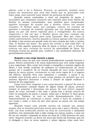 adorar, orar e ler a Palavra. Procure, se possível, realizar seus 
jejuns em momentos que você não tenha que se preocupar com 
mais nada, mas somente estar diante da presença do Senhor. 
Quando somos conduzidos a estar em propósito de jejum, é 
necessário que estejamos sensíveis não somente para levar diante do 
Senhor as nossas necessidades, mas também para compreender 
aqueles encargos de oração que o Senhor coloca em nossos 
corações. O Senhor pode, por exemplo, colocar no coração de 
pastores o encargo de estarem jejuando por um despertamento na 
igreja ou por um mover especial para o evangelismo. Eu nunca 
esquecerei o dia em que o Senhor gerou em meu coração um 
sentimento muito especial para estar jejuando. Meu pai, como já 
relatei anteriormente, morreu quando eu estava apenas com cinco anos 
de idade e isto causou um grande vazio em meu coração por toda a minha 
vida. O Senhor me disse: "Eu quero me revelar a você como Pai”.– E 
durante todo aqueles quarenta dias de jejum a ênfase que o Senhor 
colocou em meu coração foi acerca da paternidade de Deus. Tal 
revelação trouxe-me grande paz, conforto e um sentimento delicioso de 
preenchimento interior. 
Respeite o seu corpo durante o jejum 
Haverá vezes em que você sentirá profundamente cansado durante o 
jejum. Nestes momentos é de suma importância que você saiba respeitar 
o seu organismo. Meu corpo tem levado o evangelho a remotas regiões da 
África e tem levado centenas de milhares ao conhecimento de Jesus 
porque ele é saudável. Se eu tivesse abusado de meu corpo durante 
alguns de meus jejuns, certamente eu não seria capaz de ir a lugares 
tão difíceis. Quando feito com sabedoria e cuidado, o jejum é na 
verdade uma benção para o nosso corpo porque ele permite que seu 
sistema digestivo descanse e tenha a chance de expelir resíduos e 
toxinas de seu organismo. 
Como você deve respeitar o seu corpo durante o jejum? Se você se 
sentir fisicamente cansado depois de algum tempo de jejum, procure 
sempre se assentar e descansar um pouco. Se você estiver naquele 
pique de estar correndo o dia todo e ainda tem o desejo sincero de 
estar no propósito do jejum e oração, saiba que o Senhor te dará graça 
para isto. Todavia, se você se sentir demasiadamente fraco e 
impossibilitado de continuar o jejum, então é hora de respeitar o 
seu corpo e saber a hora de dar uma pausa no jejum até um tempo 
oportuno. 
Quando temos uma atitude correta em relação aos nossos 
corpos, eles se tornarão preciosos servos para nós e para o Senhor. Jim 
Goll, um bem conhecido mestre na área de intercessão e ministério 
profético, tem ministrado lado a lado comigo em outras nações, e uma vez 
ele me viu orando e impondo as mãos em mais de 2.500 pessoas em uma 
noite. Naquela ocasião, as dores em meus pés foram tão intensas, que me 
vi obrigado a tirar os meus sapatos e calçar alguma coisa mais leve. 
 