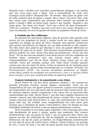 Naquela noite o Senhor nos concedeu maravilhosos milagres e me lembro 
que Jim virou para mim e disse: "Isto é maravilhoso! De onde você 
consegue tanto poder?" Respondi-lhe: "Do Senhor. Mas parte do poder veio 
de todos aqueles anos de jejum e oração. Meu corpo é um servo."Sim, uma 
das coisas mais importantes que devemos fazer durante um período de 
jejum e oração é dizer ao nosso corpo "quem é que manda." Quando o seu 
corpo grita: "Eu estou com fome!" -Você tem o dever de dizer firmemente: 
"Cale-se e continue." Todavia, não seja cruel com o seu corpo. Respeite-o, e 
uma vez domado, ele será de grande serventia no propósito eterno de Deus. 
A verdade que faz a diferença 
Eu gostaria de mencionar alguma coisa de grande valia quando você 
estiver em um propósito de jejum e oração tendo em vista algum evento 
específico ou milagre da parte de Deus. Durante uma grande conferência 
para quatro mil pastores na Nigéria, em um dado momento eu lhes afirmei: 
"Eu lhes darei uma palavra que libertará e será um grande diferencial no 
ministério de cada um de vocês." Eles ficaram assombrados, pensando que 
palavra poderia ser esta. Então lhes disse pausadamente: "Vocês não são 
Deus." Eu sei que isto soa simples e bem óbvio mas se você for cuidadoso em 
lembrar disto, certamente você não tentará tomar sobre si as 
responsabilidades que são de Deus. Existem certas coisas que eu não 
entendo. Como por exemplo, porque nem todos ficam curados quando 
oramos por eles em nome de Jesus. Como eu gostaria de ter respostas para 
tal questionamento, porém tenho encontrado paz na verdade revelada em 
Deuteronômio 29:29: "As cousas encobertas pertencem ao Senhor 
nosso Deus; porém as reveladas nos pertencem a nós e a nossos filhos 
para sempre, para que cumpramos todas as palavras desta lei. " 
Comece lentamente e vá aumentando o seu ritmo 
Derek Prince foi um dos meus primeiros mestres e ele ensinou-me 
grandes princípios durante nossas viagens ministeriais. Certa vez ele 
compartilhou-me que, até aquele presente momento, o jejum mais longo que 
ele empreendera em sua vida havia sido de quatorze dias consecutivos. Eu, 
de maneira alguma, jamais compararia o seu jejum com os quarenta dias 
empreendidos por mim. Derek Prince é um dos mais ungidos ministros do 
mundo e possui uma vida disciplinada de jejum e oração. Ele e sua esposa 
sempre jejuaram toda Quarta-feira, ou seja, eles determinavam 52 dias de 
jejum todo ano. Na verdade estou compartilhando isto com vocês para 
mostrar que a disciplina de jejum é bem flexível e deve ser focada em uma 
intimidade profunda com Deus e não em alguma performance exterior. 
Deus concederá a você graça para responder o Seu chamado para uma 
vida disciplinada de jejum e oração, porém seja moderado. Não comece 
imediatamente com um jejum de vinte e um ou quarenta dias. Inicie com 
apenas um dia. Na celebração do "dia da Expiação" as crianças de Israel 
dedicavam um dia de jejum ao Senhor. Já compartilhamos anteriormente 
os três dias de jejum da rainha Ester e Esdras. Daniel dedicou um período 
de três e outro de vinte e um dias de jejum parcial (veja Daniel 10:2-3). Os 
 