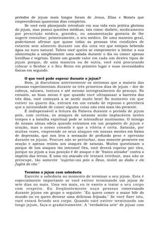 períodos de jejum mais longos foram de Jesus, Elias e Moisés que 
empreenderam quarentas dias completos. 
Se você está planejando introduzir em sua vida esta prática gloriosa 
do jejum, mas possui questões médicas, tais como: diabete, medicamento 
por prescrição médica, gravidez, ou amamentação gostaria de lhe 
sugerir consultar, primeiramente, o seu médico. De uma maneira geral, 
poderíamos afirmar que quase todas as pessoas têm condições de 
estarem sem alimento durante um dia uma vez que estejam bebendo 
água ou suco natural. Talvez você queira se comprometer a limitar a sua 
alimentação a simplesmente uma salada durante o dia ou comer apenas 
lentilhas e vegetais. Existe um grande valor em cada um destes tipos de 
jejum porque, de uma maneira ou de outra, você está procurando 
colocar o Senhor e o Seu Reino em primeiro lugar e suas necessidades 
físicas em segundo. 
O que você pode esperar durante o jejum? 
Bom, já discutimos anteriormente os sintomas que a maioria das 
pessoas experimentam durante os três primeiros dias de jejum – dor de 
cabeça, náusea, tontura e até mesmo inrregessimento do pescoço. No 
entanto, as boas novas é que quando você ultrapassar a barreira dos 
três dias, você começará a se sentir muito bem! No momento em que 
estiver no quarto dia, entrará em um estado de repouso e perceberá 
que a necessidade de comer alguma coisa não está mais tão presente. 
É indispensável a leitura da Palavra durante o período de jejum 
pois, com certeza, os ataques de satanás serão implacáveis nestes 
tempos e a batalha espiritual pode se intensificar muitíssimo. O inimigo 
de nossas almas odeia quando entramos em um propósito de jejum e 
oração, mas o nosso consolo é que a vitória é certa. Satanás, por 
muitas vezes, empreende os seus ataques em nossas mentes em forma 
de depressão, que nos leva a sensação de profundo peso e opressão 
durante os jejuns. Procure não se perturbar, mas somente persevere em 
oração e apenas resista aos ataques de satanás. Muitos questionam o 
porque de tais ataques tão intensos! Ora, você deverá esperar por eles, 
porque no jejum a sua posição é de ataque e de "franco atirador" contra o 
império das trevas. E uma vez atacado ele tentará retribuir, mas não se 
preocupe, tão somente "sujeitai-vos pois a Deus, resisti ao diabo e ele 
fugirá de vós." 
Termine o jejum com sabedoria 
Exercite a sabedoria no momento de terminar o seu jejum. Esta é 
especialmente importante se você estiver terminando um jejum de 
sete dias ou mais. Uma vez mais, eu te exorto a tratar o seu corpo 
com respeito. Eu freqüentemente ouço pessoas conversando 
durante jejuns em grupo o seguinte: "Eu quero comer o maior bife do 
mundo ou eu quero devorar uma deliciosa feijoada." Se você fizer isto, 
você estará ferindo seu corpo. Quando você estiver terminando um 
longo jejum, faça-o gradativamente. A "verdadeira arte" de jejuar com 
 