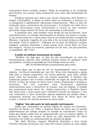 conscientes desta verdade irmãos: "Nada do propósito a ser realizado 
pelo Senhor em nossas vidas acontecerá sem uma vida disciplinada de 
oração." 
Conheço pessoas que dizem que foram chamadas pelo Senhor a 
pregar o Evangelho, a impor as mãos sobre os enfermos, a ensinar ou 
a evangelizar e rapidamente adicionam enfaticamente: "Mas eu não fui 
chamado para o ministério de intercessão." A verdade em tudo isto é 
que não deveríamos estar ministrando a outros se não estamos 
gastando tempo diante de Deus em comunhão e intercessão. 
A profetiza Ana, uma mulher viúva desde de sua juventude, vivia 
constantemente no templo ministrando ao Senhor em jejum e oração. 
A sua intercessão foi a chave para levá-la ao conhecimento revelado do 
Messias. A grande tragédia de sua vida a fez se tornar íntima ao Senhor 
em oração. Você O conhece? – Podemos ter os dons do Espírito, realizar 
milagres, expulsar demônios e ainda assim ouvir Jesus dizer no final 
dos tempos: “nunca vos conheci, apartais-vos de mim, vós que praticais 
a iniqüidade. (Mt 7:23)”. 
O poder da sinfonia harmoniosa da oração 
"Também vos digo que, se dois de vós concordarem na terra (se 
harmonizarem, fizerem uma sinfonia juntos) acerca de qualquer coisa 
que pedirem, ser-lhes-á concedida por meu Pai que está nos céus. " 
(Mt 18:19) (Parênteses acrescentados pelo autor) 
Jesus disse que se dois de vós "se harmonizarem" com o mesmo 
objetivo, "ser-lhes-á concedido por meu Pai " Deus está chamando a Igreja 
hoje para a oração corporativa, em outras palavras, para estar orando 
junto, estar em harmonia, com um mesmo propósito. O Senhor nos 
conhecerá porque nós 0 temos conhecido no lugar de oração (veja Mt 
25:23). O altar de oração de Deus está à nossa disposição a qualquer 
momento. Ele nos concedeu uma ferramenta espiritual 
poderosíssima para o ministério de oração: orar em línguas. À medida 
que avançarmos neste mover da oração corporativa, o Espírito Santo 
nos dará mais e mais graça para estarmos orando em línguas e isto 
nos conduzirá a uma tremenda riqueza espiritual em nossas vidas e 
certamente seremos um instrumento nas mãos de Deus para Ele 
mudar o destino de muitas pessoas ao nosso redor. 
"Vigílias" têm sido parte de todo grande reavivamento 
Desde que começamos as nossas vigílias de oração em Charlotte, 
Carolina do Norte, em 1995, o Espírito Santo de Deus tem se movido 
poderosamente em nossas orações no sentido de transformar todas as 
vidas que desde então têm se comprometido com as nossas vigílias. A 
prática de vigília de oração foi parte na vida ministerial de todos 
ministros em todos os reavivamentos da história da Igreja. 
“Mr. Hall, Kitchen, Ingram, Whitfield, Hutchins e meu irmão 
Charles estavam presentes com mais 60 outros irmãos em uma vigília 
 