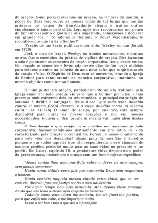 de oração. Como perseverávamos em oração, às 3 horas da manhã, o 
poder de Deus veio sobre as nossas vidas de tal forma que muitos 
gritavam por causa da transbordante alegria e muitos outros 
simplesmente caíam pelo chão. Logo após nos recobrarmos um pouco 
de tamanho espanto e glória de sua majestade, começamos a declarar 
em grande voz: ‘ Te adoramos Senhor, ó Deus! Verdadeiramente 
reconhecemos que tu és o Senhor!”. 
(Trecho de um texto publicado por John Wesley em um Jornal, 
em 1739) 
Joel, o povo de Israel, Wesley, os irmãos moravianos, e muitos 
outros foram exemplos da prática de vigílias de oração. Eles lavraram 
o solo e plantaram as sementes da oração corporativa. Deus, desde então, 
têm regado as sementes e levantado nestes dias do fim novos atalaias 
para estarem atentos na colheita de uma nova safra que surgirá através 
da oração efetiva. O Espírito de Deus está se movendo, levando a Igreja 
do Senhor para estar orando de maneira corporativa, unânimes, no 
mesmo objetivo como um só homem. 
O inimigo detesta oração, particularmente aquela realizada pela 
Igreja como um todo porque ele sabe que o Senhor prometeu a Sua 
presença onde estiverem dois ou três reunidos. A principal estratégia de 
satanás é dividir e subjugar. Jesus disse "que todo reino dividido 
contra si mesmo ficará deserto, e a casa dividida.contra si mesma 
cairá." (Lc 11:17b) O amor de Jesus, por sua vez, está sempre 
disponível para curar os nossos corações e mel em nossas 
necessidades, todavia o Seu propósito eterno vai muito além destas 
coisas. 
O Seu desejo é que estejamos envolvidos em uma comunidade 
corporativa, harmonizando-nos mutuamente em um estilo de vida 
caracterizado pela oração e comunhão. Porém, o nosso chamamento 
para este viver nos demandará algum grau de sacrifício e acredito 
piamente que todos aqueles que não responderem a este chamado de 
maneira positiva perderão muito para as suas vidas no presente e no 
porvir. Em Lucas, capítulo 18, a persistente viúva demonstra o poder 
da perseverança, insistência e oração com um foco e objetivo específico: 
"Jesus contou-lhes uma parábola sobre o dever de orar sempre, 
sem jamais esmorecer 
Havia numa cidade certo juiz que não temia Deus nem respeitava 
o homem. 
Havia também naquela mesma cidade certa viúva, que ia ter 
com ele, dizendo: faze-me justiça contra o meu adversário. 
Por algum tempo não quis atendê-la. Mas depois disse consigo: 
Ainda que não temo a Deus, nem respeito os homens, 
Todavia, como esta viúva me molesta, hei de fazer-lhe justiça, 
para que enfim não volte, e me importune muito. 
Disse o Senhor: Ouvi o que diz o injusto juiz. 
 