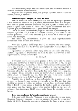 Não fará Deus justiça aos seus escolhidos, que clamam a ele dia e 
de noite, ainda que os faça esperar? 
Digo-vos que depressa lhes fará justiça. Quando vier o Filho do 
homem, achará fé na terra?" 
Perseverança na oração e o favor de Deus 
Aquela insistente viúva desta parábola veio ao injusto juiz pleitear 
a sua causa dia após dia até que, enfim, ele concedeu-lhe a sua petição. 
Ora, aquela pobre senhora procurou um juiz injusto, e como será o 
pleito daquela que busca o Justo Juiz? Quão abundante Ele fará 
àqueles que perseverantemente O procurarem em oração. 
Jesus fez uma interessante pergunta relativa à perseverança em 
oração: "Quando vier,o Filho do homem, achará fé na terra ?" Em 
outras palavras, Jesus está dizendo que a nossa fé é expressa pela 
nossa vida de oração. 
Em Isaías 59, encontramos o povo de Deus espiritualmente 
necessitado como descrito pelo profeta: 
“Pelo que a justiça está longe de nós, e a retidão não nos alcança. 
Esperamos pela luz e só há trevas; pelo resplendor, mas andamos em 
escuridão”. 
Apalpamos as paredes como cego; como os que não têm olhos, 
andamos apalpando. Tropeçamos ao meio-dia como nas trevas, e nos 
lugares escuros somos como mortos. 
(Is 59: 9,10) 
O Senhor estava descontente porque o Seu povo não via mais 
nada a não ser trevas. O Profeta ainda diz em Isaías 59:16: "Ele viu que 
não havia ninguém, e maravilhou-se de que não houvesse intercessor; pelo 
que o seu próprio braço lhe trouxe a salvação, e a sua própria justiça o 
susteve”.O Senhor estava abismado por não encontrar ninguém que 
buscasse a Sua face ou intercedesse pelo Seu povo. Três versos depois, 
nós lemos: "Então temerão o nome do Senhor desde o poente, e a sua 
glória desde o nascente do sol. Pois ele virá como uma corrente 
impetuosa, que o sopro do Senhor impele. " (Is 59:19) 
Acredito que o Senhor, em Sua soberania, viu a Igreja em todas 
as nações, tateando nas trevas, procurando a luz. Ele por Sua vez, 
decidiu se mover e realizar as coisas com as Suas poderosas mãos. 
Não é difícil vermos como o Espírito do Senhor está se levantando 
com poder em Sua Igreja nestes dias contra todos os intentos de 
satanás. Em Apocalipse 12:15 vemos esta figura de oposição contra a 
Igreja. 
Deus está em busca da "grande muralha de oração" 
O Senhor está dizendo: "Esqueça o seu ministério e o seu dom. 
Esqueça finanças; esqueça ter que se casar; é tempo de seguir-Me." 
(Veja Mt 6:33). Responda portanto o chamado de Deus e abra espaço 
 