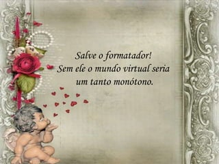 Salve o formatador!
Sem ele o mundo virtual seria
um tanto monótono.
 
