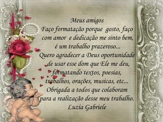 Meus amigos
Faço formatação porque gosto, faço
com amor e dedicação me sinto bem,
é um trabalho prazeroso...
Quero agradecer a Deus oportunidade
de usar esse dom que Ele me deu,
formatando textos, poesias,
trabalhos, orações, musicas, etc...
Obrigada a todos que colaboram
para a realização desse meu trabalho.
Luzia Gabriele
 