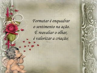 Formatar é enquadrar
o sentimento na ação.
É reavaliar o olhar,
é valorizar a criação;
 