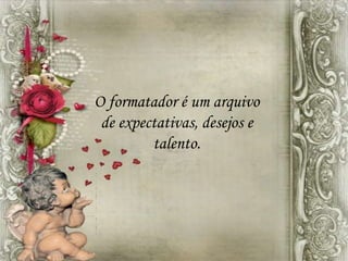 O formatador é um arquivo
de expectativas, desejos e
talento.
 
