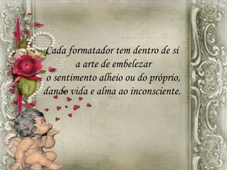 Cada formatador tem dentro de si
a arte de embelezar
o sentimento alheio ou do próprio,
dando vida e alma ao inconsciente.
 