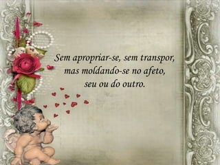 Sem apropriar-se, sem transpor,
mas moldando-se no afeto,
seu ou do outro.
 