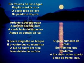 Em frouxos de luz e água Palpita a ferida crua O poeta todo se lava De palidez e doçura. Ardente e desesperada A lua vira em decúbito A vinda lenta do espasmo Aguça as pontas da lua. O poeta afaga-lhe os braços E o ventre que se menstrua A lua se curva em arco Num delírio de luxúria. O gozo aumenta de súbito Em frêmitos que perduram A lua vira o outro quarto E fica de frente, nua. 