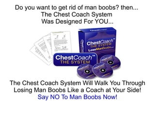 Do you want to get rid of man boobs? then...
         The Chest Coach System
         Was Designed For YOU...




The Chest Coach System Will Walk You Through
 Losing Man Boobs Like a Coach at Your Side!
         Say NO To Man Boobs Now!
 
