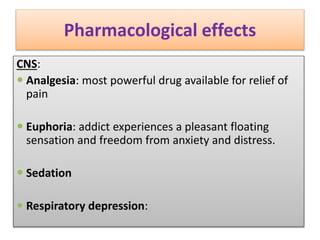 Pharmacological effects
CNS:
 Analgesia: most powerful drug available for relief of
pain
 Euphoria: addict experiences a pleasant floating
sensation and freedom from anxiety and distress.
 Sedation
 Respiratory depression:
 
