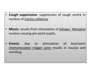 • Cough suppression: suppression of cough centre in
nucleus of tractus solitarius
• Miosis: results from stimulation of Edinger- Westphal
nucleus causing pin-point pupils.
• Emesis: due to stimulation of brainstem
chemoreceptor trigger zone results in nausea and
vomiting
 