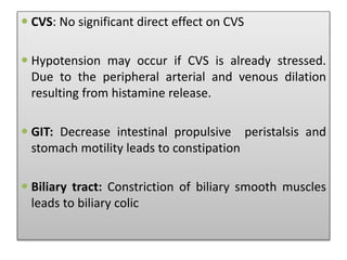  CVS: No significant direct effect on CVS
 Hypotension may occur if CVS is already stressed.
Due to the peripheral arterial and venous dilation
resulting from histamine release.
 GIT: Decrease intestinal propulsive peristalsis and
stomach motility leads to constipation
 Biliary tract: Constriction of biliary smooth muscles
leads to biliary colic
 