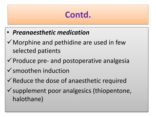 Contd.
• Preanaesthetic medication
Morphine and pethidine are used in few
selected patients
Produce pre- and postoperative analgesia
smoothen induction
Reduce the dose of anaesthetic required
supplement poor analgesics (thiopentone,
halothane)
 
