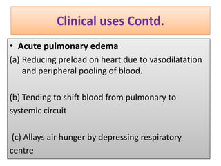 Clinical uses Contd.
• Acute pulmonary edema
(a) Reducing preload on heart due to vasodilatation
and peripheral pooling of blood.
(b) Tending to shift blood from pulmonary to
systemic circuit
(c) Allays air hunger by depressing respiratory
centre
 