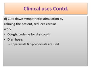 Clinical uses Contd.
d) Cuts down sympathetic stimulation by
calming the patient, reduces cardiac
work.
• Cough: codeine for dry cough
• Diarrhoea:
– Loperamide & diphenoxylate are used
 