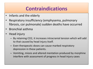 Contraindications
• Infants and the elderly
• Respiratory insufficiency (emphysema, pulmonary
fibrosis, cor pulmonale) sudden deaths have occurred
• Bronchial asthma
• Head injury
– By retaining CO2, it increases intracranial tension which will add
to that caused by head injury itself.
– Even therapeutic doses can cause marked respiratory
depression in these patients.
– Vomiting, miosis and altered mentation produced by morphine
interfere with assessment of progress in head injury cases
 