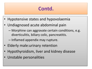 Contd.
• Hypotensive states and hypovolaemia
• Undiagnosed acute abdominal pain
– Morphine can aggravate certain conditions, e.g.
diverticulitis, biliary colic, pancreatitis.
– Inflamed appendix may rupture.
• Elderly male:urinary retention
• Hypothyroidism, liver and kidney disease
• Unstable personalities
 