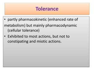 Tolerance
• partly pharmacokinetic (enhanced rate of
metabolism) but mainly pharmacodynamic
(cellular tolerance)
• Exhibited to most actions, but not to
constipating and miotic actions.
 