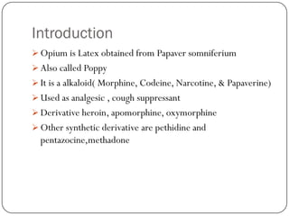 Introduction
 Opium is Latex obtained from Papaver somniferium
 Also called Poppy
 It is a alkaloid( Morphine, Codeine, Narcotine, & Papaverine)
 Used as analgesic , cough suppressant
 Derivative heroin, apomorphine, oxymorphine
 Other synthetic derivative are pethidine and
  pentazocine,methadone
 