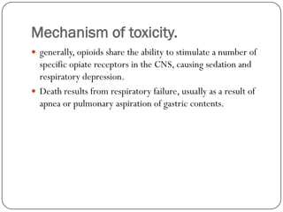 Mechanism of toxicity.
 generally, opioids share the ability to stimulate a number of
  specific opiate receptors in the CNS, causing sedation and
  respiratory depression.
 Death results from respiratory failure, usually as a result of
  apnea or pulmonary aspiration of gastric contents.
 