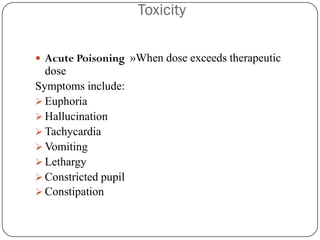 Toxicity

 Acute Poisoning »When dose exceeds therapeutic
  dose
Symptoms include:
 Euphoria
 Hallucination
 Tachycardia
 Vomiting
 Lethargy
 Constricted pupil
 Constipation
 