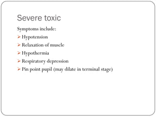 Severe toxic
Symptoms include:
 Hypotension
 Relaxation of muscle
 Hypothermia
 Respiratory depression
 Pin point pupil (may dilate in terminal stage)
 