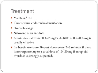 Treatment
 Maintain ABC
 If needed use endotracheal incubation
 Stomach levage
 Naloxone as an antidote
 Administer naloxone, 0.4–2 mg IV. As little as 0.2–0.4 mg is
  usually effective
 for heroin overdose. Repeat doses every 2–3 minutes if there
  is no response, up to a total dose of 10–20 mg if an opioid
  overdose is strongly suspected.
 
