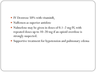  IV Dextrose 50% with vitaminB1
 Nalfemen as superior antidote
 Nalmefene may be given in doses of 0.1–2 mg IV, with
  repeated doses up to 10–20 mg if an opioid overdose is
  strongly suspected.
 Supportive treatment for hypotension and pulmonary edema
 