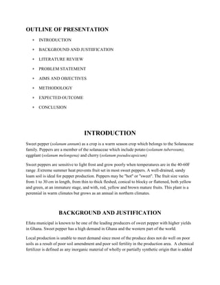 OUTLINE OF PRESENTATION
INTRODUCTION
BACKGROUND AND JUSTIIFICATION
LITERATURE REVIEW
PROBLEM STATEMENT
AIMS AND OBJECTIVES
METHODOLOGY
EXPECTED OUTCOME
CONCLUSION

INTRODUCTION
Sweet pepper (solanum annum) as a crop is a warm season crop which belongs to the Solanaceae
family. Peppers are a member of the solanaceae which include potato (solanum tuberosum),
eggplant (solanum melongena) and cherry (solanum pseudocapsicum)
Sweet peppers are sensitive to light frost and grow poorly when temperatures are in the 40-60F
range .Extreme summer heat prevents fruit set in most sweet peppers. A well-drained, sandy
loam soil is ideal for pepper production. Peppers may be "hot'' or "sweet''. The fruit size varies
from 1 to 30 cm in length, from thin to thick fleshed, conical to blocky or flattened, both yellow
and green, at an immature stage, and with, red, yellow and brown mature fruits. This plant is a
perennial in warm climates but grows as an annual in northern climates.

BACKGROUND AND JUSTIFICATION
Efutu municipal is known to be one of the leading producers of sweet pepper with higher yields
in Ghana. Sweet pepper has a high demand in Ghana and the western part of the world.
Local production is unable to meet demand since most of the produce does not do well on poor
soils as a result of poor soil amendment and poor soil fertility in the production area. A chemical
fertilizer is defined as any inorganic material of wholly or partially synthetic origin that is added

 