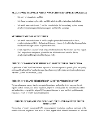 REASONS WHY THE SWEET PEPPER PRODUCTION SHOULD BE ENCOURAGED:
•

It is very low in calories and fats

•

It is found to reduce triglycerides and LDL cholesterol levels in obese individuals

•

It is a rich source of vitamin C and the vitamin helps the human body against scurvy,
develop resistance against infectious agents and harmful scavenge

NUTRITIVE VALUE OF SWEETPEPPER
•

It is a rich source of vitamin A and B-complex group of vitamins such as niacin,
pyridoxine (vitamin B-6), riboflavin and thiamin (vitamin B-1) which facilitates cellular
metabolism through various enzymatic functions.

•

Sweet pepper has adequate levels of essential minerals and the minerals are iron, copper,
zinc, magnesium, manganese, potassium and selenium which essential for the
development and the growth of the human body.

EFFECTS OF INORGANIC FERTILIZER ON SWEET PEPPERR PRODUCTION
Application of NPK fertilizer has been reported to increase vegetative growth, yield and quality
attributes Height and leaf number increase have been reported with the application of nitrogen
fertilizer (Akanbi and Adeniran, 2010)

EFFECTS OF ORGANIC FERTILIZER ON SWEET PEPPER PRODUCTION
The use of organic manure has been reported to enhance soil productivity, increase the soil
organic carbon content, soil micro-organism, improves soil structure, the nutrient status of the
soil and enhance crop yield). Aliyu (2000) reported increase in seed and fruit yield in sweet
pepper as a result of poultry manure application

EFFECTS OF ORGANIC AND INORGANIC FERTILIZER ON SWEET PEPPER
PRODUCTION
The mixture of poultry manure and NPK on sweet pepper production results on increased in the
number of leaves, height and fruit. Yield of sweet pepper is best attained when there is a mixture

 