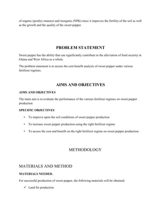 of organic (poultry manure) and inorganic (NPK) since it improves the fertility of the soil as well
as the growth and the quality of the sweet pepper.

PROBLEM STATEMENT
Sweet pepper has the ability that can significantly contribute to the alleviation of food security in
Ghana and West Africa as a whole.
The problem statement is to access the cost benefit analysis of sweet pepper under various
fertilizer regimes.

AIMS AND OBJECTIVES
AIMS AND OBJECTIVES
The main aim is to evaluate the performance of the various fertilizer regimes on sweet pepper
production
SPECIFIC OBJECTIVES
To improve upon the soil conditions of sweet pepper production
To increase sweet pepper production using the right fertilizer regime
To access the cost and benefit on the right fertilizer regime on sweet pepper production.

METHODOLOGY

MATERIALS AND METHOD
MATERIALS NEEDED.
For successful production of sweet pepper, the following materials will be obtained.
 Land for production

 