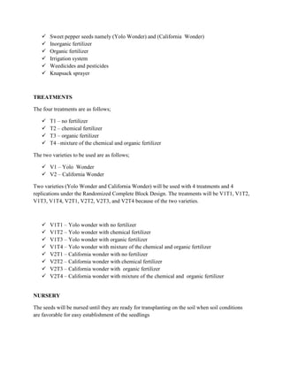 






Sweet pepper seeds namely (Yolo Wonder) and (California Wonder)
Inorganic fertilizer
Organic fertilizer
Irrigation system
Weedicides and pesticides
Knapsack sprayer

TREATMENTS
The four treatments are as follows;





T1 – no fertilizer
T2 – chemical fertilizer
T3 – organic fertilizer
T4 –mixture of the chemical and organic fertilizer

The two varieties to be used are as follows;
 V1 – Yolo Wonder
 V2 – California Wonder
Two varieties (Yolo Wonder and California Wonder) will be used with 4 treatments and 4
replications under the Randomized Complete Block Design. The treatments will be V1T1, V1T2,
V1T3, V1T4, V2T1, V2T2, V2T3, and V2T4 because of the two varieties.










V1T1 – Yolo wonder with no fertilizer
V1T2 – Yolo wonder with chemical fertilizer
V1T3 – Yolo wonder with organic fertilizer
V1T4 – Yolo wonder with mixture of the chemical and organic fertilizer
V2T1 – California wonder with no fertilizer
V2T2 – California wonder with chemical fertilizer
V2T3 – California wonder with organic fertilizer
V2T4 – California wonder with mixture of the chemical and organic fertilizer

NURSERY
The seeds will be nursed until they are ready for transplanting on the soil when soil conditions
are favorable for easy establishment of the seedlings

 