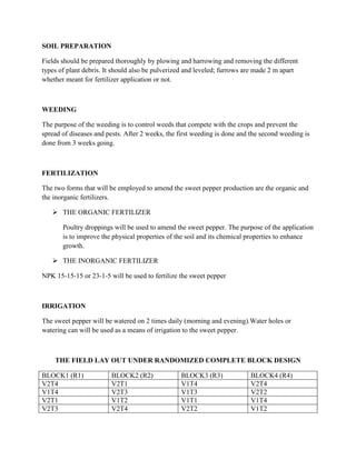 SOIL PREPARATION
Fields should be prepared thoroughly by plowing and harrowing and removing the different
types of plant debris. It should also be pulverized and leveled; furrows are made 2 m apart
whether meant for fertilizer application or not.

WEEDING
The purpose of the weeding is to control weeds that compete with the crops and prevent the
spread of diseases and pests. After 2 weeks, the first weeding is done and the second weeding is
done from 3 weeks going.

FERTILIZATION
The two forms that will be employed to amend the sweet pepper production are the organic and
the inorganic fertilizers.
 THE ORGANIC FERTILIZER
Poultry droppings will be used to amend the sweet pepper. The purpose of the application
is to improve the physical properties of the soil and its chemical properties to enhance
growth.
 THE INORGANIC FERTILIZER
NPK 15-15-15 or 23-1-5 will be used to fertilize the sweet pepper

IRRIGATION
The sweet pepper will be watered on 2 times daily (morning and evening).Water holes or
watering can will be used as a means of irrigation to the sweet pepper.

THE FIELD LAY OUT UNDER RANDOMIZED COMPLETE BLOCK DESIGN
BLOCK1 (R1)
V2T4
V1T4
V2T1
V2T3

BLOCK2 (R2)
V2T1
V2T3
V1T2
V2T4

BLOCK3 (R3)
V1T4
V1T3
V1T1
V2T2

BLOCK4 (R4)
V2T4
V2T2
V1T4
V1T2

 