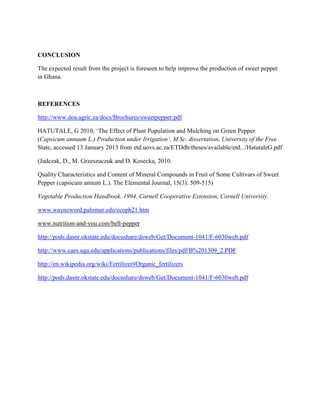 CONCLUSION
The expected result from the project is foreseen to help improve the production of sweet pepper
in Ghana.

REFERENCES
http://www.doa.agric.za/docs/Brochures/sweetpepper.pdf
HATUTALE, G 2010, ‘The Effect of Plant Population and Mulching on Green Pepper
(Capsicum annuum L.) Production under Irrigation’, M.Sc. dissertation, University of the Free
State, accessed 13 January 2013 from etd.uovs.ac.za/ETDdb/theses/available/etd.../HatutaleG.pdf
(Jadczak, D., M. Grzeszuczuk and D. Kosecka, 2010.
Quality Characteristics and Content of Mineral Compounds in Fruit of Some Cultivars of Sweet
Pepper (capsicum annum L.). The Elemental Journal, 15(3): 509-515)
Vegetable Production Handbook. 1994. Cornell Cooperative Extension, Cornell University.
www.wayneword.palomar.edu/ecoph21.htm
www.nutrition-and-you.com/bell-pepper
http://pods.dasnr.okstate.edu/docushare/dsweb/Get/Document-1041/F-6030web.pdf
http://www.caes.uga.edu/applications/publications/files/pdf/B%201309_2.PDF
http://en.wikipedia.org/wiki/Fertilizer#Organic_fertilizers
http://pods.dasnr.okstate.edu/docushare/dsweb/Get/Document-1041/F-6030web.pdf

 