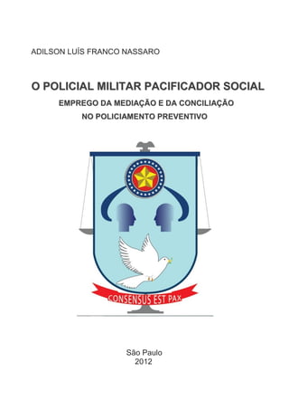 ADILSON LUÍS FRANCO NASSARO

O POLICIAL MILITAR PACIFICADOR SOCIAL
EMPREGO DA MEDIAÇÃO E DA CONCILIAÇÃO
NO POLICIAMENTO PREVENTIVO

São Paulo
2012

 