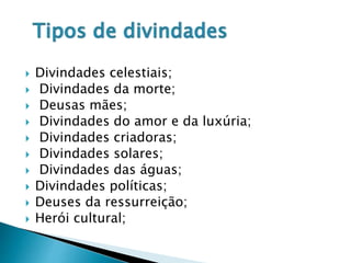  Divindades celestiais;
 Divindades da morte;
 Deusas mães;
 Divindades do amor e da luxúria;
 Divindades criadoras;
 Divindades solares;
 Divindades das águas;
 Divindades políticas;
 Deuses da ressurreição;
 Herói cultural;
 