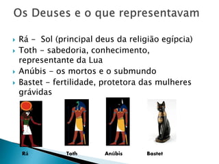  Rá - Sol (principal deus da religião egípcia)
 Toth - sabedoria, conhecimento,
representante da Lua
 Anúbis - os mortos e o submundo
 Bastet - fertilidade, protetora das mulheres
grávidas
Rá Toth Anúbis Bastet
 