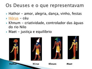  Hathor - amor, alegria, dança, vinho, festas
 Hórus - céu
 Khnum - criatividade, controlador das águas
do rio Nilo
 Maet - justiça e equilíbrio
Hathor Hórus Khnum Maet
 