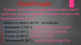 Classificação
As bases de Arrhenius seguem determinadas classifi-
cações que, em tese, dependem do número de hidroxilas
ligadas ao átomo central.
Quanto ao número de OHˉ da molécula:
☺ Monobases (1 OHˉ): NaOH,KOH,NH4OH,AgOH
☺ Dibases (2 OHˉ): Mg(OH)2, Co(oH)2,Ba(OH)2
☺ Triases (3 OHˉ): Al(OH3), Fe(OH)2
☺ Tetrabases(4 OHˉ): Sn(OH)4,Pb(OH)4,Mn(OH)4
 