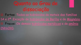 Quanto ao Grau de
dissociação
 Fortes: Todos os hidróxidos de metais das famílias
1A e 2ª .Exceção de hidróxidos de Berílio e de Magnésio.
 Fracos: Os demais hidróxidos metálicos e de amônia
(NH4OH).
 