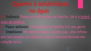 Quanto à solubilidade
na água
 Solúveis:Todos os hidróxidos da família 1A e o hidró-
xido de amônia;
 Pouco solúveis: Hidróxidos da família 2A, em geral;
 Insolúveis: As demais bases. Sendo que, uma ínfima
parcela sempre se dissolve, mas é desconsiderada em
relação total.
 