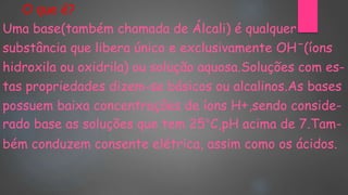 O que é?
Uma base(também chamada de Álcali) é qualquer
substância que libera único e exclusivamente OHˉ(íons
hidroxila ou oxidrila) ou solução aquosa.Soluções com es-
tas propriedades dizem-se básicos ou alcalinos.As bases
possuem baixa concentrações de íons H+,sendo conside-
rado base as soluções que tem 25°C,pH acima de 7.Tam-
bém conduzem consente elétrica, assim como os ácidos.
 