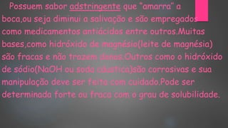 Possuem sabor adstringente que “amarra’’ a
boca,ou seja diminui a salivação e são empregados
como medicamentos antiácidos entre outros.Muitas
bases,como hidróxido de magnésio(leite de magnésia)
são fracas e não trazem danos.Outros como o hidróxido
de sódio(NaOH ou soda cáustica)são corrosivas e sua
manipulação deve ser feita com cuidado.Pode ser
determinada forte ou fraca com o grau de solubilidade.
 