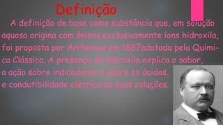 Definição
A definição de base como substância que, em solução
aquosa origina com ânions exclusivamente íons hidroxila,
foi proposta por Arrhenius em 1887adotada pela Quími-
ca Clássica. A presença da hidroxila explica o sabor,
a ação sobre indicadores e sobre os ácidos,
e condutibilidade elétrica de suas soluções.
 