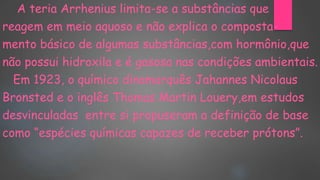 A teria Arrhenius limita-se a substâncias que
reagem em meio aquoso e não explica o composta-
mento básico de algumas substâncias,com hormônio,que
não possui hidroxila e é gasosa nas condições ambientais.
Em 1923, o químico dinamarquês Jahannes Nicolaus
Bronsted e o inglês Thomas Martin Louery,em estudos
desvinculadas entre si propuseram a definição de base
como “espécies químicas capazes de receber prótons”.
 